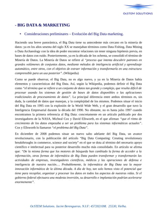 - BIG DATA & MARKETING
• Consideraciones preliminares – Evolución del Big Data marketing.
Haciendo una breve panorámica, el Big Data tiene su antecedente más cercano en la minería de
datos: ya en los años sesenta del siglo XX se manejaban términos como Data Fishing, Data Mining
o Data Archaeology con la idea de poder encontrar relaciones sin tener ninguna hipótesis previa, en
bases de datos con ruido. Posteriormente, ya en la década de los ochenta, se consolidó el término de
Minería de Datos. La Minería de Datos se refiere al “proceso que intenta descubrir patrones en
grandes volúmenes de conjuntos datos, mediante métodos de inteligencia artificial y aprendizaje
automático, entre otros, con el objetivo de extraer información y transformarla en una estructura
comprensible para un uso posterior”. (Wikipedia)
Como se puede observar, el Big Data, no es algo nuevo, y ya en la Míneria de Datos había
elementos y características del Big Data. Así, según la Wikipedia, podemos definir el Big Data
como “el término que se refiere a un conjunto de datos tan grande y complejo, que resulta difícil de
procesar usando los sistemas de gestión de bases de datos disponibles o las aplicaciones
tradicionales de procesamiento de datos”. La principal diferencia entre ambos términos es, sin
duda, la cantidad de datos que manejan, y la complejidad de los mismos. Podemos situar el inicio
del Big Data en 1995 con la explosión de la World Wide Web, y el gran desarrollo que tuvo la
Inteligencia Empresarial durante la década del 1990. No obstante, no es hasta julio 1997 cuando
encontramos la primera referencia al Big Data: concretamente en un artículo publicado por dos
investigadores de la NASA, Micheal Cox y David Ellsworth, en el que afirman “que el ritmo de
crecimiento de los datos empezaba a ser un problema para los sistemas informáticos actuales”.
Cox y Ellsworth lo llamaron “el problema del Big Data”.
En diciembre de 2008 podemos situar un nuevo salto adelante del Big Data, un avance
revolucionario, con la publicación del artículo “Big Data Computing: Creating revolutionary
breakthroughs in commerce, science and society” en el que se dota al término del necesario apoyo
científico e intelectual para su posterior desarrollo mucho más consolidado. En artículo se afirma
que: “De la misma forma que los motores de búsqueda han cambiado la forma de acceder a la
información, otras formas de informática de Big Data pueden transformar y transformarán las
actividades de empresas, investigadores científicos, médicos y las operaciones de defensa e
inteligencia de nuestra nación…. Probablemente, la informática de Big Data sea la mayor
innovación informática de la última década. A día de hoy, tan solo hemos visto el potencial que
tiene para recopilar, organizar y procesar los datos en todos los aspectos de nuestras vidas. Si el
gobierno federal efectuara una modesta inversión, su desarrollo e implantación podrían acelerarse
enormemente”.
OcSTEM Solutions. Jacint Berengueras. N.I.F: 45720210M. 25530, Vielha.
 