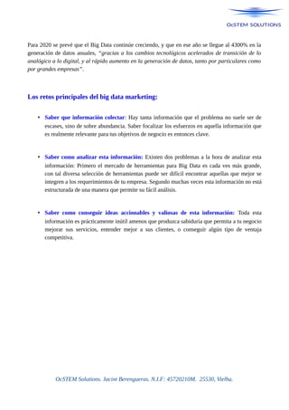 Para 2020 se prevé que el Big Data continúe creciendo, y que en ese año se llegue al 4300% en la
generación de datos anuales, “gracias a los cambios tecnológicos acelerados de transición de lo
analógico a lo digital, y al rápido aumento en la generación de datos, tanto por particulares como
por grandes empresas”.
Los retos principales del big data marketing:
• Saber que información colectar: Hay tanta información que el problema no suele ser de
escases, sino de sobre abundancia. Saber focalizar los esfuerzos en aquella información que
es realmente relevante para tus objetivos de negocio es entonces clave.
• Saber como analizar esta información: Existen dos problemas a la hora de analizar esta
información: Primero el mercado de herramientas para Big Data es cada ves más grande,
con tal diversa selección de herramientas puede ser difícil encontrar aquellas que mejor se
integren a los requerimientos de tu empresa. Segundo muchas veces esta información no está
estructurada de una manera que permite su fácil análisis.
• Saber como conseguir ideas accionables y valiosas de esta información: Toda esta
información es prácticamente inútil amenos que produzca sabiduría que permita a tu negocio
mejorar sus servicios, entender mejor a sus clientes, o conseguir algún tipo de ventaja
competitiva.
OcSTEM Solutions. Jacint Berengueras. N.I.F: 45720210M. 25530, Vielha.
 
