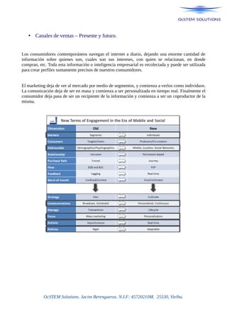 • Canales de ventas – Presente y futuro.
Los consumidores contemporáneos navegan el internet a diario, dejando una enorme cantidad de
información sobre quienes son, cuales son sus intereses, con quien se relacionan, en donde
compran, etc. Toda esta información o inteligencia empresarial es recolectada y puede ser utilizada
para crear perfiles sumamente precisos de nuestros consumidores.
El marketing deja de ver al mercado por medio de segmentos, y comienza a verlos como individuos.
La comunicación deja de ser en masa y comienza a ser personalizada en tiempo real. Finalmente el
consumidor deja pasa de ser un recipiente de la información y comienza a ser un coproductor de la
misma.
OcSTEM Solutions. Jacint Berengueras. N.I.F: 45720210M. 25530, Vielha.
 