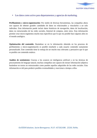 • Los datos como activo para departamentos y agencias de marketing.
Perfilamiento y micro-segmentación: Por medio de diversas herramientas, las compañías ahora
son capaces de obtener grandes cantidades de datos no relacionados y vincularlos a un solo
individuo. Esta información puede incluir datos históricos de navegación, datos de localización,
datos no estructurados de las redes sociales, historial de compras, entre otros. Esta información
permite crear micro-segmentos mucho mas específicos que lo que era posible hace algunos años en
el mundo analógico.
Optimización del contenido: Basándose se en la información obtenida en los procesos de
perfilamiento y micro-segmentación es posible enseñarle a cada usuario contenido sumamente
personalizado. Este contenido tiene la ventaja de ser mucho mas relevante y persuasivo que lo que
es posible con contenido estático.
Análisis de sentimiento: Gracias a los avances en inteligencia artificial y en las técnicas de
procesamiento de lenguaje natural, muchas compañías son capaces de extraer información subjetiva
basándose en textos no estructurados como pueden aquellos adquiridos de las redes sociales. Esta
información es útil para predecir posibles eventualidades y reaccionar a tiempo a ellos.
OcSTEM Solutions. Jacint Berengueras. N.I.F: 45720210M. 25530, Vielha.
 