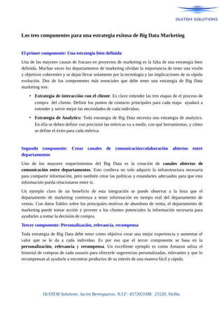 Los tres componentes para una estrategia exitosa de Big Data Marketing
El primer componente: Una estrategia bien definida
Una de las mayores causas de fracaso en proyectos de marketing es la falta de una estrategia bien
definida. Muchas veces los departamentos de marketing olvidan la importancia de tener una visión
y objetivos coherentes y se dejan llevar solamente por la tecnología y las implicaciones de su rápida
evolución. Dos de los componentes más esenciales que debe tener una estrategia de Big Data
marketing son:
• Estrategia de interacción con el cliente: Es clave entender las tres etapas de el proceso de
compra del cliente. Definir los puntos de contacto principales para cada etapa ayudará a
entender y servir mejor las necesidades de cada individuo.
• Estrategia de Analytics: Toda estrategia de Big Data necesita una estrategia de analytics.
En ella se deben definir con precisión las métricas va a medir, con qué herramientas, y cómo
se define el éxito para cada métrica.
Segundo componente: Crear canales de comunicación/colaboración abiertos entre
departamentos
Uno de los mayores requerimientos del Big Data es la creación de canales abiertos de
comunicación entre departamentos. Esto conlleva no solo adquirir la infraestructura necesaria
para compartir información, pero también crear las políticas y estandartes adecuados para que esta
información pueda relacionarse entre si.
Un ejemplo claro de un beneficio de esta integración se puede observar a la hora que el
departamento de marketing comienza a tener información en tiempo real del departamento de
ventas. Con datos fiables sobre los principales motivos de abandono de venta, el departamento de
marketing puede tomar acción y proveer a los clientes potenciales la información necesaria para
ayudarles a tomar la decisión de compra.
Tercer componente: Personalización, relevancia, recompensa
Toda estrategia de Big Data debe tener como objetivo crear una mejor experiencia y aumentar el
valor que se le da a cada individuo. Es por eso que el tercer componente se basa en la
personalización, relevancia y recompensa. Un excellente ejemplo es como Amazon utliza el
historial de compras de cada usuario para ofrecerle sugerencias personalizadas, relevantes y que lo
recompensan al ayudarle a encontrar productos de su interés de una manera fácil y rápida.
OcSTEM Solutions. Jacint Berengueras. N.I.F: 45720210M. 25530, Vielha.
 