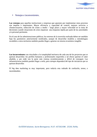 • Ventajas e inconvenientes.
Las ventajas para aquellas instituciones y empresas que apuesten por implementar estos procesos
son ámplias e importantes: Mayor eficiencia y capacidad de control, mejores servicios a
clientes/usuarios, reducción de costes a medio – largo plazo y mayor velocidad en la toma de
decisiones cuando situaciones de crisis requieran una respuesta rápida por parte de las autoridades
y/o personal pertinente.
En el caso de las administraciones públicas, los retornos de la inversión realizada deben ser medidos
bajo los parámetros anteriormente nombrados, aunque de desarrollar modelos y metodologías
escalables a otros territorios también pueden llegar a generar un retorno económico tangible.
Los inconvenientes van vinculados a la complejidad intrínseca de cada uno de los proyectos que se
quieran desarrollar; los perfiles humanos y profesionales requeridos a tal efecto aportan el valor
añadido, y por ende son la parte más costosa económicamente y difícil de conseguir. Las
infraestructuras también pueden llegar a serlo, pero siempre dependerá del tipo de iniciativas que se
quieran desarrollar.
El big data marketing es muy importante, pero todavía esta rodeado de confusión, temor, e
incertidumbre.
OcSTEM Solutions. Jacint Berengueras. N.I.F: 45720210M. 25530, Vielha.
 