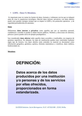 • LOPD. - Datos Vs Metadatos.
Es importante tener en cuenta las fuentes de datos, formatos y volúmenes con las que se trabajará
antes de crear la arquitectura tecnológica. Mezclar datos internos -privativos- con datos abiertos
puede crear grandes sinergias siempre que se respete la LOPD y los protocolos operativos y de
seguridad preestablecidos de antemano.
Datos
Definiremos datos internos o privativos como aquellos que por su naturaleza personal,
confidencial o sensible ni pueden ni deben hacerse públicos. Nombres y direcciones de enfermos,
policias o jueces pueden servir de ejemplo paradigmático.
Son considerados datos abiertos todos aquellos datos accesibles y reutilizables, sin exigencia de
permisos específicos. No obstante, los tipos de reutilización pueden estar controlados mediante
algún tipo de licencia. Los datos abiertos están centrados en material no documental como
información geográfica, genómica, química, fórmulas matemáticas y científicas, datos médicos,
biodiversidad, etc.
Metadatos
OcSTEM Solutions. Jacint Berengueras. N.I.F: 45720210M. 25530, Vielha.
 