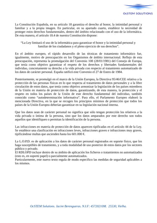 La Constitución Española, en su artículo 18 garantiza el derecho al honor, la intimidad personal y
familiar y a la propia imagen. En particular, en su apartado cuarto, establece la necesidad de
proteger estos derechos fundamentales, dentro del ámbito relacionado con el uso de la informática.
De esta manera, el artículo 18.4 de nuestra Constitución dispone:
“La Ley limitará el uso de la informática para garantizar el honor y la intimidad personal y
familiar de los ciudadanos y el pleno ejercicio de sus derechos”.
En el ámbito europeo, el rápido desarrollo de las técnicas de tratamiento informático fue,
igualmente, motivo de preocupación en los Organismos de ámbito internacional. Reflejo de esta
preocupación, representa la promulgación del Convenio 108 (28/01/1981) del Consejo de Europa,
que tenía como objetivo garantizar el respeto de los derechos y libertades fundamentales del
individuo, concretamente su derecho a la vida privada con respecto al tratamiento automatizado de
los datos de carácter personal. España ratificó este Convenio el 27 de Enero de 1984.
Posteriormente, se promulgó en el marco de la Unión Europea, la Directiva 95/46/CEE relativa a la
protección de las personas físicas en lo que respecta al tratamiento de datos personales y a la libre
circulación de estos datos, que tenía como objetivo armonizar la legislación de los países miembros
de la Unión en materia de protección de datos, garantizando, de esta manera, la protección y el
respeto en todos los países de la Unión de este derecho fundamental del individuo, también
conocido como “autodeterminación informativa”. Para ello, el Parlamento Europeo elaboró la
mencionada Directiva, en la que se recogen los principios mínimos de protección que todos los
países de la Unión Europea deberían garantizar en su legislación nacional interna.
Que los datos sean de carácter personal no significa que sólo tengan protección los relativos a la
vida privada o íntima de la persona, sino que los datos amparados por este derecho son todos
aquellos que identifiquen o permitan la identificación de la persona.
Las infracciones en materia de protección de datos aparecen tipificadas en el artículo 44 de la Ley.
Se establece una clasificación en infracciones leves, infracciones graves e infracciones muy graves,
tipificándose multas que ascienden hasta los 601.000 €.
La L.O.P.D. es de aplicación a los datos de carácter personal registrados en soporte físico, que los
haga susceptibles de tratamiento, y a toda modalidad de uso posterior de estos datos por los sectores
público y privado.
El RDLOPD incluye dentro de su ámbito de aplicación los ficheros o tratamientos no automatizados
(esto es, en soporte papel) o parcialmente automatizados.
Particularmente, este nuevo texto regula de modo específico las medidas de seguridad aplicables a
los mismos.
OcSTEM Solutions. Jacint Berengueras. N.I.F: 45720210M. 25530, Vielha.
 