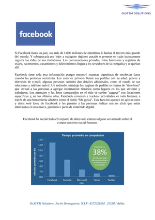 Si Facebook fuera un país, sus más de 1.000 millones de miembros lo harían el tercero más grande
del mundo. Y sobrepasaría por lejos a cualquier régimen pasado o presente en cuán íntimamente
registra las vidas de sus ciudadanos. Las conversaciones privadas, fotos familiares y registros de
viajes, nacimientos, casamientos y fallecimientos llegan a los servidores de la compañía y se quedan
allí.
Facebook tiene toda esta información porque encontró maneras ingeniosas de recolectar datos
cuando las personas socializan. Los usuarios primero llenan sus perfiles con su edad, género y
dirección de e-mail; algunas personas también dan detalles adicionales, como el estado de sus
relaciones y teléfono móvil. Un rediseño introdujo las páginas de perfiles en forma de “timelines”
que invitan a las personas a agregar información histórica como lugares en los que vivieron y
trabajaron. Los mensajes y las fotos compartidos en el sitio se suelen “taggear” con locaciones
específicas y, en los últimos años, Facebook comenzó a trackear actividades en toda Internet, a
través de una herramienta adictiva como el botón “Me gusta”. Esta función aparece en aplicaciones
y sitios web fuera de Facebook y les permite a las personas indicar con un click que están
interesadas en una marca, producto o pieza de contenido digital.
Facebook ha recolectado el conjunto de datos más extenso alguna vez armado sobre el
comportamiento social humano.
OcSTEM Solutions. Jacint Berengueras. N.I.F: 45720210M. 25530, Vielha.
 