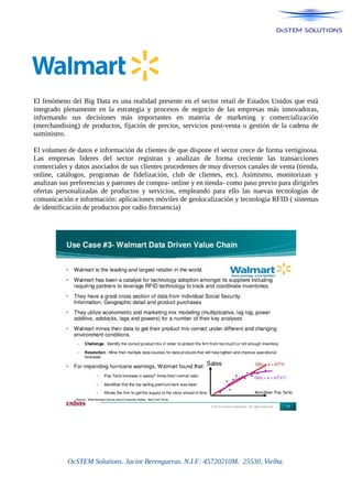 El fenómeno del Big Data es una realidad presente en el sector retail de Estados Unidos que está
integrado plenamente en la estrategia y procesos de negocio de las empresas más innovadoras,
informando sus decisiones más importantes en materia de marketing y comercialización
(merchandising) de productos, fijación de precios, servicios post-venta o gestión de la cadena de
suministro.
El volumen de datos e información de clientes de que dispone el sector crece de forma vertiginosa.
Las empresas líderes del sector registran y analizan de forma creciente las transacciones
comerciales y datos asociados de sus clientes procedentes de muy diversos canales de venta (tienda,
online, catálogos, programas de fidelización, club de clientes, etc). Asimismo, monitorizan y
analizan sus preferencias y patrones de compra- online y en tienda- como paso previo para dirigirles
ofertas personalizadas de productos y servicios, empleando para ello las nuevas tecnologías de
comunicación e información: aplicaciones móviles de geolocalización y tecnología RFID ( sistemas
de identificación de productos por radio frecuencia)
OcSTEM Solutions. Jacint Berengueras. N.I.F: 45720210M. 25530, Vielha.
 