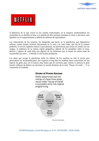 A diferencia de lo que ocurre en los canales tradicionales, en la empresa estadounidense los
contenidos no se deciden en base a la opinión de diez personas sentadas en torno a una mesa, sino
fijándose en el comportamiento y hábitos de millones de espectadores.
Las valoraciones de los usuarios, las búsquedas que hacen en la plataforma, qué dispositivos
utilizan, cuánto tiempo invierten diariamente en la web y en cada vídeo, qué día de la semana
prefieren, si ven los capítulos enteros o parcialmente, las preferencias que tienen en común con sus
amigos, la audiencia de su misma región geográfica, además de los metadatos sobre el actor,
director y género de cada título son algunos de los elementos que se tienen en cuenta antes de
recomendar una serie… O decidir si vale la pena producirla.
Los datos que recoge la plataforma sobre los hábitos de los usuarios no sólo le sirven para
personalizar las recomendaciones: Sus expertos en big data los modelan hasta convertirlos en una
especie de gafas para ver el futuro; unas lentes que les sirvieron para valorar si merecía la pena
invertir millones de dólares en reinventar la versión británica de la serie “House of Cards”… Y ya
conocemos el resultado.
OcSTEM Solutions. Jacint Berengueras. N.I.F: 45720210M. 25530, Vielha.
 