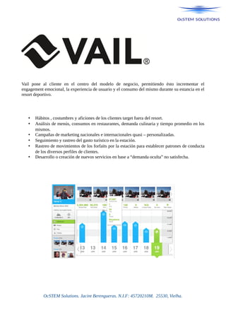 Vail pone al cliente en el centro del modelo de negocio, permitiendo ésto incrementar el
engagement emocional, la experiencia de usuario y el consumo del mismo durante su estancia en el
resort deportivo.
• Hábitos , costumbres y aficiones de los clientes target fuera del resort.
• Análisis de menús, consumos en restaurantes, demanda culinaria y tiempo promedio en los
mismos.
• Campañas de marketing nacionales e internacionales quasi – personalizadas.
• Seguimiento y rastreo del gasto turístico en la estación.
• Rastreo de movimientos de los forfaits por la estación para establecer patrones de conducta
de los diversos perfiles de clientes.
• Desarrollo o creación de nuevos servicios en base a “demanda oculta” no satisfecha.
OcSTEM Solutions. Jacint Berengueras. N.I.F: 45720210M. 25530, Vielha.
 