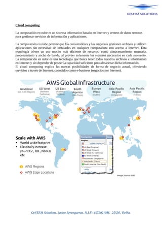 Cloud computing
La computación en nube es un sistema informatico basado en Internet y centros de datos remotos
para gestionar servicios de información y aplicaciones.
La computación en nube permite que los consumidores y las empresas gestionen archivos y utilicen
aplicaciones sin necesidad de instalarlas en cualquier computadora con acceso a Internet. Esta
tecnología ofrece un uso mucho más eficiente de recursos, como almacenamiento, memoria,
procesamiento y ancho de banda, al proveer solamente los recursos necesarios en cada momento.
La computación en nube es una tecnología que busca tener todos nuestros archivos e información
en Internet y sin depender de poseer la capacidad suficiente para almacenar dicha información.
El cloud computing explica las nuevas posibilidades de forma de negocio actual, ofreciendo
servicios a través de Internet, conocidos como e-business (negocios por Internet).
OcSTEM Solutions. Jacint Berengueras. N.I.F: 45720210M. 25530, Vielha.
 