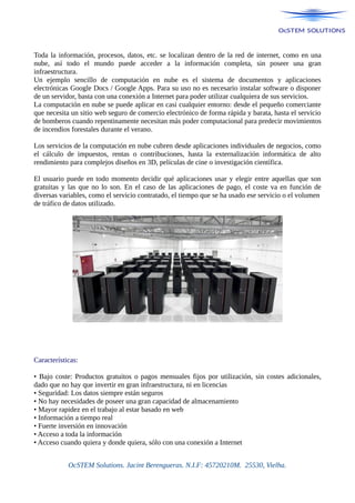 Toda la información, procesos, datos, etc. se localizan dentro de la red de internet, como en una
nube, así todo el mundo puede acceder a la información completa, sin poseer una gran
infraestructura.
Un ejemplo sencillo de computación en nube es el sistema de documentos y aplicaciones
electrónicas Google Docs / Google Apps. Para su uso no es necesario instalar software o disponer
de un servidor, basta con una conexión a Internet para poder utilizar cualquiera de sus servicios.
La computación en nube se puede aplicar en casi cualquier entorno: desde el pequeño comerciante
que necesita un sitio web seguro de comercio electrónico de forma rápida y barata, hasta el servicio
de bomberos cuando repentinamente necesitan más poder computacional para predecir movimientos
de incendios forestales durante el verano.
Los servicios de la computación en nube cubren desde aplicaciones individuales de negocios, como
el cálculo de impuestos, rentas o contribuciones, hasta la externalización informática de alto
rendimiento para complejos diseños en 3D, películas de cine o investigación científica.
El usuario puede en todo momento decidir qué aplicaciones usar y elegir entre aquellas que son
gratuitas y las que no lo son. En el caso de las aplicaciones de pago, el coste va en función de
diversas variables, como el servicio contratado, el tiempo que se ha usado ese servicio o el volumen
de tráfico de datos utilizado.
Características:
• Bajo coste: Productos gratuitos o pagos mensuales fijos por utilización, sin costes adicionales,
dado que no hay que invertir en gran infraestructura, ni en licencias
• Seguridad: Los datos siempre están seguros
• No hay necesidades de poseer una gran capacidad de almacenamiento
• Mayor rapidez en el trabajo al estar basado en web
• Información a tiempo real
• Fuerte inversión en innovación
• Acceso a toda la información
• Acceso cuando quiera y donde quiera, sólo con una conexión a Internet
OcSTEM Solutions. Jacint Berengueras. N.I.F: 45720210M. 25530, Vielha.
 