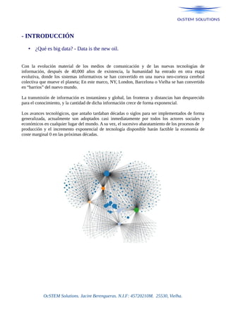 - INTRODUCCIÓN
• ¿Qué es big data? - Data is the new oil.
Con la evolución material de los medios de comunicación y de las nuevas tecnologías de
información, después de 40,000 años de existencia, la humanidad ha entrado en otra etapa
evolutiva, donde los sistemas informativos se han convertido en una nueva neo-corteza cerebral
colectiva que mueve el planeta; En este marco, NY, London, Barcelona o Vielha se han convertido
en “barrios” del nuevo mundo.
La transmisión de información es instantánea y global, las fronteras y distancias han desparecido
para el conocimiento, y la cantidad de dicha información crece de forma exponencial.
Los avances tecnológicos, que antaño tardaban décadas o siglos para ser implementados de forma
generalizada, actualmente son adoptados casi inmediatamente por todos los actores sociales y
económicos en cualquier lugar del mundo. A su vez, el sucesivo abaratamiento de los procesos de
producción y el incremento exponencial de tecnología disponible harán factible la economía de
coste marginal 0 en las próximas décadas.
OcSTEM Solutions. Jacint Berengueras. N.I.F: 45720210M. 25530, Vielha.
 