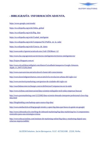 - BIBLIGRAFÍA / INFORMACIÓN ADJUNTA.
https://www.google.com/trends/
https://es.wikipedia.org/wiki/Aldea_global
https://es.wikipedia.org/wiki/Big_data
https://es.wikipedia.org/wiki/Ciudad_inteligente
https://es.wikipedia.org/wiki/Computaci%C3%B3n_en_la_nube
https://es.wikipedia.org/wiki/Ciencia_de_datos
http://www.emb.cl/gerencia/articulo.mvc?xid=3503&sec=12
http://www.fao.org/agronoticias/territorios-inteligentes/territorios-inteligentes/en/
http://frajaro.blogspot.com.es/
http://www.elconfidencialdigital.com/dinero/CaixaBank-banqueros-Google-Amazon-
Apple_0_2447155262.html
http://www.nuevarevista.net/articulos/el-cluster-del-conocimiento
http://www.knowledgeatwharton.com.es/article/la-revolucion-urbana-del-siglo-xxi/
http://www.territorioymarketing.com/gestion-de-ciudades-del-siglo-xxi
http://searchdatacenter.techtarget.com/es/definicion/Computacion-en-la-nube
http://www.ticbeat.com/innovacion/data-scientist-trabajador-tech-todas-empresas-buscan/
http://www.puromarketing.com/12/22682/data-scientist-deseado-interprete-profesional-clave-big-
data.html
http://blogthinkbig.com/hadoop-open-source-big-data/
http://www.mediaclick.es/blog/google-trends-y-open-big-data-que-busca-la-gente-en-google/
http://www.inboundcycle.com/blog-de-inbound-marketing/big-data-marketing-los-3-componentes-
esenciales-para-una-estrategia-exitosa
http://www.educacionline.com/instituto-de-marketing-online/big-data-y-marketing-digital-una-
relacion-imprescindible/
OcSTEM Solutions. Jacint Berengueras. N.I.F: 45720210M. 25530, Vielha.
 