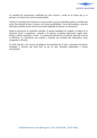 La sociedad del conocimiento, alumbrada por estos avances y motor de un futuro que ya es
presente, es el motor de la nueva economía global.
Vivimos en una época de la historia en la que los datos son una commoditie gratuita, accesible para
todos. Hay multitud de datos y fuentes, con infinitas posibilidades. Con las herramientas y procesos
adecuados, podemos extraer valor de una fuente inagotable de riqueza: La información.
Desde la prevención de catástrofes naturales, la gestión inteligente de ciudades, la mejora de la
eficiencia (social y energética),... pasando a las mejoras en gestión empresarial, supply chain,
defensa, trading, marketing y ventas... La información adecuada en el momento adecuado marcará
la diferencia. La información nos ayudará a construir una sociedad más democrática, justa,
transparente y eficiente.
El cloud, big data y los avances tecnológicos han permitido dar el salto y plantearse situaciones,
estrategias y servicios que hasta hace un par de años resultaban impensables o incluso
inverosímiles.
OcSTEM Solutions. Jacint Berengueras. N.I.F: 45720210M. 25530, Vielha.
 