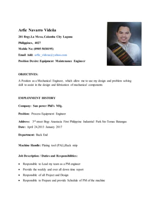 Arfie Navarro Videña
201 Brgy.La Mesa, Calamba City Laguna
Philippines, 4027
Mobile No: (0905 5038195)
Email Add: arfie_videna@yahoo.com
Position Desire: Equipment Maintenance Engineer
OBJECTIVES:
A Position as a Mechanical Engineer, which allow me to use my design and problem solving
skill to assist in the design and fabrication of mechanical components
EMPLOYMENT HISTORY
Company: Sun power Phil’s Mfg.
Position: Process Equipment Engineer
Address: 3rd street Brgy Anastacia First Philippine Industrial Park Sto Tomas Batangas
Date: April 24,2013 January 2017
Department: Back End
Machine Handle: Plating tool (PAL),Rack strip
Job Description / Duties and Responsibilities:
 Responsible to Lead my team as a PM engineer
 Provide the weekly and over all down time report
 Responsible of all Project and Design
 Responsible to Prepare and provide Schedule of PM of the machine
 