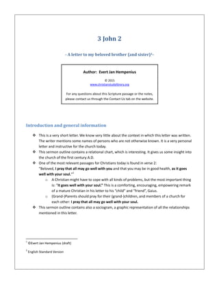 3 John 2
- A letter to my beloved brother (and sister)1-
Author: Evert Jan Hempenius
© 2015
www.christianstudylibrary.org
For any questions about this Scripture passage or the notes,
please contact us through the Contact Us tab on the website.
Introduction and general information
 This is a very short letter. We know very little about the context in which this letter was written.
The writer mentions some names of persons who are not otherwise known. It is a very personal
letter and instructive for the church today.
 This sermon outline contains a relational chart, which is interesting. It gives us some insight into
the church of the first century A.D.
 One of the most relevant passages for Christians today is found in verse 2:
“Beloved, I pray that all may go well with you and that you may be in good health, as it goes
well with your soul.”2
o A Christian might have to cope with all kinds of problems, but the most important thing
is: “it goes well with your soul.” This is a comforting, encouraging, empowering remark
of a mature Christian in his letter to his “child” and “friend”, Gaius.
o (Grand-)Parents should pray for their (grand-)children, and members of a church for
each other: I pray that all may go well with your soul.
 This sermon outline contains also a sociogram, a graphic representation of all the relationships
mentioned in this letter.
1
©Evert Jan Hempenius (draft)
2
English Standard Version
 