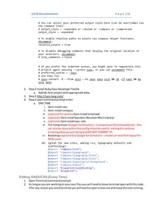 UI/IADocumentation P a g e | 11
# You can select your preferred output style here (can be overridden via
the command line):
# output_style = :expanded or :nested or :compact or :compressed
output_style = :expanded
# To enable relative paths to assets via compass helper functions.
Uncomment:
relative_assets = true
# To disable debugging comments that display the original location of
your selectors. Uncomment:
# line_comments = false
# If you prefer the indented syntax, you might want to regenerate this
# project again passing --syntax sass, or you can uncomment this:
# preferred_syntax = :sass
# and then run:
# sass-convert -R --from scss --to sass sass scss && rm -rf sass && mv
scss sass
2. Step2 Install Ruby/SassDeveloperToolkit
a. Adddk.rbto projectwithappropriate data.
3. Step3 http://sass-lang.com/
4. Step4 opencommandpromptenter:
a. ONE TIME:
i. Gem install sass
ii. Gem install compass
iii. (optional forsprites) Geminstall lemonade
iv. (optional) Geminstallbourbon (BourbonMixinLibrary)
v. (optional) Geminstallsass-rails
vi. YUI Compressor(Google fordirections:itcompressesCSSandJavaScript – this
can alsobe done withinthe config.rbbutbe careful editingthiswithout
knowingwhatyouare doingandDO NOT COMMIT IT)
vii. Bootstrap(optional butGoogle fordirections –createsan excellent layoutfor
NEW sites)
viii. (great for new sites, adding css, typography defaults and
scaffolding):
@import "compass/css3";
@import "compass/typography";
@import "compass/typography/links";
@import "compass/typography/lists";
@import "compass/layout/grid-background";
@import "compass/layout";
@import "blueprint/scaffolding";
@import "blueprint";
Editing SASS/CSS (Every Time)
1. OpenTerminal (commandprompt)
2. As longas youare workingonyoursass filesyouwill needtoleave terminal openwiththiscode,
if for any reasonyouneedterminal youwillneedtoopenanew one andleave thisone running.
 