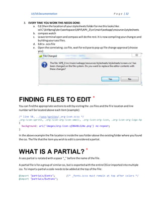 UI/IADocumentation P a g e | 12
3. EVERY TIME YOUWORK THIS NEEDS DONE:
a. Cd (thenthe locationof yourstylesheetsfolderforme thislookslike:
cd C:bit9progdevworkspacesAPIIAPII_2srcmainwebappresourcesstylesheets
b. compasswatch
c. Leave terminal openandcompasswill dothe rest.Itis now compilingyourchangesand
buildingyoursassfiles.
d. Edita .scssfile
e. Openthe correlating.cssfile,waitforeclipsetopopup file change approval (choose
yes):
FINDING FILES TO EDIT *
You can findthe appropriate sectionstoeditbyvisitingthe .cssfilesandthe file locationandline
numberwill be locatedabove eachitem(example):
/* line 58, ../sass/sprites/_org-icon.scss */
.org-icon-sprite, .org-icon-org-icon-small, .org-icon-org-icon, .org-icon-org-logo-hp
{
background: url('images/org-icon-sf0648c224e.png') no-repeat;
}
In the above example the file locationisinsidethe sassfolderabove the existingfolderwhere youfound
the css. The file thatthe itemyouwishto editisconsideredapartial.
WHAT IS A PARTIAL? *
A sasspartial is notatedwithaspace “_” before the name of the file.
A partial file isfora groupof similarcss,butis exportedwiththe entireCSSorimportedintomultiple
css. To importa partial a code needstobe addedat the top of the file:
@import "partials/fonts"; //* _fonts.scss must remain at top after colors */
@import "partials/buttons";
 
