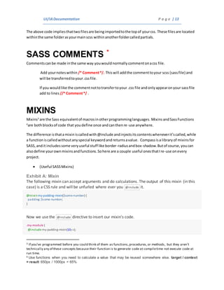 UI/IADocumentation P a g e | 13
The above code impliesthattwofilesare beingimportedtothe topof yourcss. These filesare located
withinthe same folderasyourmainscss withinanotherfoldercalledpartials.
SASS COMMENTS *
Commentscanbe made inthe same way youwouldnormallycommentonacss file.
Add yournoteswithin /* Comment*/. Thiswill addthe commenttoyour scss (sassfile) and
will be transferredtoyour.cssfile.
If you wouldlike the commentnottotransfertoyour .css file andonlyappearonyour sassfile
add to lines //* Comment*/ .
MIXINS
Mixins3
are the Sass equivalentof macrosinotherprogramminglanguages. MixinsandSassFunctions
4
are bothblocksof code that youdefine once andcanthenre-use anywhere.
The difference isthatamixiniscalledwith@include andinjectsitscontentswheneverit’scalled,while
a functioniscalledwithoutanyspecial keywordandreturnsavalue. Compassisa libraryof mixinsfor
SASS,andit includessome veryuseful stuff like border-radiusandbox-shadow.Butof course,youcan
alsodefine yourownmixinsandfunctions.Sohere are a couple useful onesthatIre-use onevery
project.
 (Useful SASSMixins)
Exhibit A: Mixin
The following mixin can accept arguments and do calculations. The output of this mixin (in this
case) is a CSS rule and will be unfurled where ever you @include it.
@mixinmy-padding-mixin($some-number) {
padding:$some-number;
}
Now we use the @include directive to insert our mixin’s code.
.my-module {
@include my-padding-mixin(10px);
3 If you’ve programmed before you could think of them as functions,procedures,or methods, but they aren’t
technically any of these concepts because their function is to generate code at compiletime not execute code at
run time.
4 Use functions when you need to calculate a value that may be reused somewhere else. target / context
= result 650px / 1000px = 65%
 