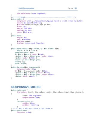 UI/IADocumentation P a g e | 18
text-decoration: $none !important;
}
//*********OTHER-----------------------------------------------***********/
@mixin select {
background: url(../../images/input_bg.png) repeat-x scroll center top $white;
border: 1px solid $dark-blue;
@include border-radius(3px 3px 3px 3px);
float: left;
margin: 13px 10px;
padding: 4px 4px;
color: $dark-gray;
}
@mixin form {
margin: 0em;
font: $consolas;
@include normal;
display: inline-block !important;
}
@mixin form-defaults($bg: $white, $p: 8px, $width: 50%) {
margin: 0.5em 0 1.5em 0;
background-color: $bg;
@if $bg == $white { color: $black;
} @else if $bg == $light-gray { color: black;
} @else { color: $white; }
border: 1px solid $light-gray;
padding: $p;
width: $width;
}
@mixin bg-color($bg: transparent) {
background-color: $bg;
@if $bg == transparent { color: $black;
} @else if $bg == $white { color: $black;
} @else if $bg == $light-gray { color: $black;
} @else { color: $white; }
}
RESPONSIVE MIXINS:
@mixin full-width {
#two-columns #col-1, #two-columns .col-2, #two-columns input, #two-columns div
{
width: 100% !important;
margin-bottom: 20px;
}
.message-notice p {
padding: 20px;
position: relative;
}
} /* TO MAKE A PAGE FULL WIDTH VS TWO COLUMN */
@mixin footer-menu {
font-size: 2.2vw;
 