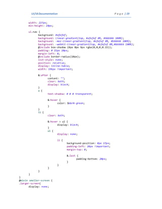 UI/IADocumentation P a g e | 19
width: 227px;
min-height: 20px;
ul.nav {
background: #efefef;
background: linear-gradient(top, #efefef 0%, #bbbbbb 100%);
background: -moz-linear-gradient(top, #efefef 0%, #bbbbbb 100%);
background: -webkit-linear-gradient(top, #efefef 0%,#bbbbbb 100%);
@include box-shadow (0px 0px 9px rgba(0,0,0,0.15));
padding: 0 15px 10px;
margin-left: 0;
@include border-radius(10px);
list-style: none;
position: relative;
display: inline-table;
width: 196px !important;
&:after {
content: "";
clear: both;
display: block;
}
a {
text-shadow: 0 0 0 transparent;
&:hover {
color: $dark-green;
}
}
li {
clear: both;
&:hover > ul {
display: block;
}
ul {
display: none;
li {
background-position: 0px 17px;
padding-left: 20px !important;
margin-top: 0;
&.last {
padding-bottom: 20px;
}
}
}
}
}
}
@mixin smaller-screen {
.larger-screen{
display: none;
 