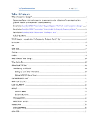 UI/IADocumentation P a g e | 2
Table of Contents
What is Responsive Design?................................................................................................................4
Responsive PatternLibrary ismeantto be a comprehensive collectionof responsive interface
patterns created by and collected for the community.......................................................................4
Description Based on SXSW Presentation “Beyond Squishy: The Truth About Responsive Design”......4
Description Based on SXSW Presentation “Intentionally Dealingwith Responsive Design”..................5
Description Based on SXSW Presentation “The Page is Dead”...........................................................6
Future Questions:...........................................................................................................................6
Which Browsers are optimized for Responsive Design in the APII Site?..................................................6
Resources ..........................................................................................................................................6
IE8.....................................................................................................................................................9
IE9 & IE10 ..........................................................................................................................................9
Chrome..............................................................................................................................................9
Firefox ...............................................................................................................................................9
What is Mobile Web Design?.............................................................................................................10
What Not to Do................................................................................................................................10
IMPORTANT PREFACE *
.....................................................................................................................10
Transferring SASS to CSS................................................................................................................10
Setting up SASS(One Time Setup) ..............................................................................................10
Editing SASS/CSS (Every Time)....................................................................................................11
FINDING FILES TO EDIT *
....................................................................................................................12
WHAT IS A PARTIAL?*
.......................................................................................................................12
SASS COMMENTS *
...........................................................................................................................13
MIXINS.............................................................................................................................................13
ExhibitA: Mixin.........................................................................................................................13
Exhibit B: Function.....................................................................................................................14
MIXINS LIBRARY:...........................................................................................................................14
RESPONSIVE MIXINS: ....................................................................................................................18
Breadcrumbs....................................................................................................................................22
DESIGN EXAMPLE..........................................................................................................................22
INCLUDES.........................................................................................................................................22
 