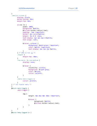 UI/IADocumentation P a g e | 20
}
.smaller-screen {
display: block;
border-bottom: 0px;
margin-top: 0px;
ul.nav li {
width: 100%;
background: $white;
@include border-radius(.5em);
padding: .5em !important;
border: 2px solid $white;
margin: 7px 0 0 -11px;
text-shadow: 1px 1px 1px 0 $white;
text-align: left;
&:hover, a:hover {
background: $dark-green !important;
color: $white !important;
text-shadow: 1px 1px 2px $white;
}
} /* END ul.nav li */
.toggle {
margin-top: 30px;
}
.row-more, li.row-medium {
display: none;
&:hover {
visibility: visible;
background: $light-gray;
color: $black;
cursor: pointer;
}
}
.table-more-toggle {
cursor: pointer;
}
} /* For footer menu */
}
@mixin main-toggle {
.main-toggle {
img {
margin: 0px 0px 0px 10px !important;
&:hover {
background: $white;
@include border-radius(.2em);
}
}
}
}
@mixin body-logged-in {
 