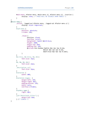 UI/IADocumentation P a g e | 21
#main-menu, #footer-menu, #main-menu ul, #footer-menu ul, .inactive {
display: none; /* THESE WILL BE VISIBLE UPON TOGGLE */
}
}
@mixin body {
.active, .logged-out #footer-menu, .logged-out #footer-menu ul {
display: block !important;
}
#left-menu {
position: absolute;
z-index: 101;
.fixed {
position: fixed;
overflow: scroll;
background: repeat $dark-blue;
height: 100%;
margin-top: 0em;
padding-top: 1em;
@include box-shadow( $white 0px 2px 3px 0.1em,
$black 0px 2px 2px 0.2em,
$dark-blue 0px 4px 7px 0.2em);
}
}
h1.title, h2.title, h1, h2 {
font-size: 35px;
}
h3, h4, h5, h6 {
font-size: 22px;
}
.description, p {
font-size: 16px;
}
#container {
width: 80%;
}
#container.toggle {
margin-left: 31%;
margin-right: 0px;
padding-bottom: 15%;
width: auto;
overflow-x:hidden;
}
#topMenu span {
right: 0px;
}
[id*="MaintTable_filter"] {
margin-top: 0em;
} //* SEARCH */
}
 