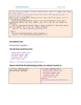 UI/IADocumentation P a g e | 23
//* This code sets a mixin to automate adding browser support for webkit, moz, khtml,
and border-radius */
//* to add code to screen simply add @include border-radius(#px #px #px ect.); --
replace # with a real number */
@mixin border-radius($radius: $default-border-radius, $vertical-radius: false) {
@if $vertical-radius {
@include experimental(border-radius, first-value-of($radius) first-value-
of($vertical-radius), not -moz, -webkit, -pie, not -o, not -ms, not -khtml, not
official);
@include experimental("border-radius", $radius unquote("/") $vertical-radius, -
moz, not -webkit, not -o, not -ms, -khtml, official);
behavior: url("/apii/resources/js/PIE/PIE.htc");
}
@else {
@include experimental(border-radius, $radius); }
behavior: url("/apii/resources/js/PIE/PIE.htc");
}
The SASS for this:
@include border-radius(5px);
The CSS that is built from this:
-webkit-border-radius: 5px;
-moz-border-radius: 5px;
-ms-border-radius: 5px;
-o-border-radius: 5px;
border-radius: 5px;
behavior: url("/apii/resources/js/PIE/PIE.htc");
Keepin mind that this databelongs inside a css selector towork. Ie.
.css-class, #ORIDtag-name {
@include border-radius(5px);
}
.css-class, #ORIDtag-name {
-webkit-border-radius: 5px;
-moz-border-radius: 5px;
-ms-border-radius: 5px;
-o-border-radius: 5px;
border-radius: 5px;
behavior:
url("/apii/resources/js/PIE/PIE.htc");
}
 