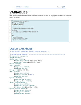 UI/IADocumentation P a g e | 24
VARIABLES *
SASSallowsuserstodefine reusable variables,whichcanbe usedforany type of value butare especially
useful forcolors:
1
2
3
4
5
6
7
8
// firstwe set the variables:
$darkgrey: #333333;
$lightblue:#001eff;
// nowwe can use themin our code:
.myClass{
color:$darkgrey;//* BECOMES #333333 */
}
A {
color:$lightblue;
} //* BECOMES #001eff */
COLOR VARIABLES:
//* ALL DEFAULT COLORS ARE IN THIS PARTIAL SASS FILE */
//*=GLOBAL COLOR VARIABLES -----------------------------------------------*/
$transparent: transparent;
$white: #ffffff;
$light-gray: #f3f3f3;
$medium-gray: shade($light-gray, 15%);
$dark-gray: shade($light-gray, 55%);
$black: #000000;
$red: #c20000;
$bright-red: #F02020;
$dark-red: #af3125;
$orange: rgb(255, 165, 50);
$tan: #d7b85f;
$medium-tan: #ECE0CD;
$main-bg: #d2c493; //*tan*/
$dark-tan: #A79966;
$yellow: #FFFF99;
$light-yellow: #FDFAD7;
$bright-yellow: #FFC925;
$blue: #253654 !default;
$medium-blue: #1870a9;
$dark-blue: #253654 !default;
$fb-blue: tint($dark-blue, 30%);
$green: #19A291 !default;
$bright-green: #81bc2e;
$light-green: #B9E0D5;
$medium-green: #B5C4B8;
 