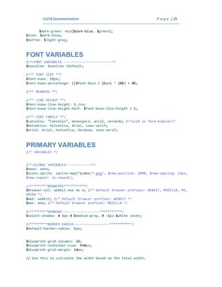 UI/IADocumentation P a g e | 25
$dark-green: mix($dark-blue, $green);
$link: $dark-blue;
$button: $light-gray;
FONT VARIABLES
//*=FONT VARIABLES ------------------------*/
$baseline: baseline !default;
//** FONT SIZE **/
$font-base: 15px;
$font-base-percentage: (($font-base / 16px) * 100) + 0%;
//** HEADERS **/
//** LINE HEIGHT **/
$font-base-line-height: 1.2em;
$font-base-line-height-half: $font-base-line-height / 2;
//** FONT FAMILY **/
$consolas: "Consolas", monospace, arial, veranda; //*used in form modules*/
$helvetica: Helvetica, Arial, sans-serif;
$arial: Arial, Helvetica, Verdana, sans-serif;
PRIMARY VARIABLES
//* VARIABLES */
//*=GLOBAL VARIABLES-------------*/
$none: none;
$icons-sprite: sprite-map("icons/*.png", $new-position: 100%, $new-spacing: 15px,
$new-repeat: no-repeat);
//*********BROWSERS***********/
$browser-all: webkit moz ms o; //* Default browser prefixes: WEBKIT, MOZILLA, MS,
OPERA */
$web: webkit; //* Default browser prefixes: WEBKIT */
$moz: moz; //* Default browser prefixes: MOZILLA */
//*********SHADOWS-------------------***********/
$select-shadow: 0 3px 0 $medium-gray, 0 -1px $white inset;
//*********BORDER RADIUS------------------***********/
$default-border-radius: 5px;
$blueprint-grid-columns: 24;
$blueprint-container-size: 950px;
$blueprint-grid-margin: 10px;
// Use this to calculate the width based on the total width.
 