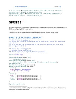 UI/IADocumentation P a g e | 26
// Or you can set $blueprint-grid-width to a fixed value and unset $blueprint-
container-size -- it will be calculated for you.
$blueprint-grid-width: ($blueprint-container-size + $blueprint-grid-margin) /
$blueprint-grid-columns - $blueprint-grid-margin;
SPRITES *
An image CSSSprite isa collectionof imagesputintoasingle image. Thiscanbe done manuallywithCSS
OR dynamicallyusingSASS5
(mucheasier).
Compass-style.orghasmanytutorialsonhow to use sass to make buildingspriteseasier.
SPRITE UI PATTERN LIBRARY:
//* This file is for sprites */
//* Sprites are currently not being defined or used in this project but need to be
added in */
//* to do this add the following line to the top of the appropriate .scss files
(screen, ie and print) */
//* @import "my-icons/*.png"; */
//* @include all-my-icons-sprites;*/
//* http://compass-style.org/help/tutorials/spriting/ */
@import "icon/*.png";
$icons: sprite-map("icons/*.png");
background: $icons;
$icon-sprite: sprite-map("icons/*.png",
$new-position: 100%, $new-spacing: 15px, $new-repeat: no-repeat);
$box-padding: 5px;
$height: icon-sprite-height(some_icon);
$width: icon-sprite-width(some_icon);
.somediv {
height:$height + $box-padding;
width:$width + $box-padding;
}
.actions {
.new { @include my-icons-sprite(new); }
.edit { @include my-icons-sprite(edit); }
.save { @include my-icons-sprite(save); }
.delete { @include my-icons-sprite(delete); }
}
$mysprite-layout:smart;
5 Compass Sprite Images work likeconfigurablevariables butrequiretheir own folder and pages. There aremany
add-on gems that make this even easier.
 