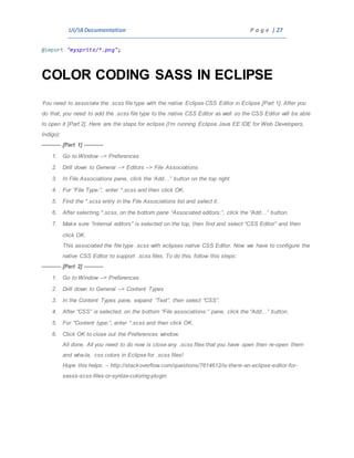 UI/IADocumentation P a g e | 27
@import "mysprite/*.png";
COLOR CODING SASS IN ECLIPSE
You need to associate the .scss file type with the native Eclipse CSS Editor in Eclipse [Part 1]. After you
do that, you need to add the .scss file type to the native CSS Editor as well so the CSS Editor will be able
to open it [Part 2]. Here are the steps for eclipse (I’m running Eclipse Java EE IDE for Web Developers,
Indigo):
———- [Part 1] ———-
1. Go to Window –> Preferences
2. Drill down to General –> Editors –> File Associations
3. In File Associations pane, click the ‘Add…” button on the top right.
4. For “File Type:”, enter *.scss and then click OK.
5. Find the *.scss entry in the File Associations list and select it.
6. After selecting *.scss, on the bottom pane “Associated editors:”, click the “Add…” button.
7. Make sure “Internal editors” is selected on the top, then find and select “CSS Editor” and then
click OK.
This associated the file type .scss with eclipses native CSS Editor. Now we have to configure the
native CSS Editor to support .scss files. To do this, follow this steps:
———- [Part 2] ———-
1. Go to Window –> Preferences
2. Drill down to General –> Content Types
3. In the Content Types pane, expand “Text”, then select “CSS”.
4. After “CSS” is selected, on the bottom “File associations:” pane, click the “Add…” button.
5. For “Content type:”, enter *.scss and then click OK.
6. Click OK to close out the Preferences window.
All done. All you need to do now is close any .scss files that you have open then re-open them
and wha-la, css colors in Eclipse for .scss files!
Hope this helps. – http://stackoverflow.com/questions/7614612/is-there-an-eclipse-editor-for-
sasss-scss-files-or-syntax-coloring-plugin
 