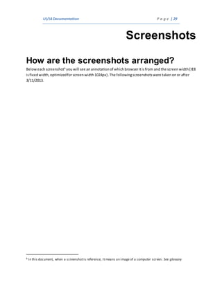 UI/IADocumentation P a g e | 29
Screenshots
How are the screenshots arranged?
Beloweachscreenshot6
youwill see anannotationof whichbrowseritisfrom and the screenwidth (IE8
isfixedwidth,optimizedforscreenwidth1024px).The followingscreenshotswere takenonor after
3/11/2013.
6 In this document, when a screenshotis reference, it means an image of a computer screen. See glossary
 
