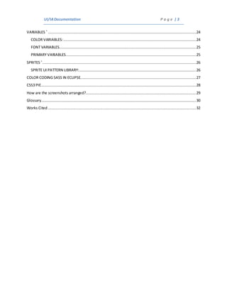 UI/IADocumentation P a g e | 3
VARIABLES *
.....................................................................................................................................24
COLOR VARIABLES:.......................................................................................................................24
FONT VARIABLES...........................................................................................................................25
PRIMARY VARIABLES.....................................................................................................................25
SPRITES *
..........................................................................................................................................26
SPRITE UI PATTERN LIBRARY:.........................................................................................................26
COLOR CODING SASS IN ECLIPSE........................................................................................................27
CSS3 PIE...........................................................................................................................................28
How are the screenshots arranged?...................................................................................................29
Glossary...........................................................................................................................................30
Works Cited.....................................................................................................................................32
 