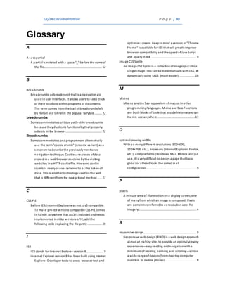UI/IADocumentation P a g e | 30
Glossary
A
A sasspartial
A partial is notated witha space “_” before the name of
the file...................................................................... 12
B
Breadcrumb
Breadcrumbs or breadcrumbtrail is a navigationaid
usedinuser interfaces. It allows users to keep track
of their locations withinprograms or documents.
The term comes fromthe trail ofbreadcrumbs left
by Hansel and Gretel in the popular fairytale......... 22
breadcrumbs
Some commentators criticize path-style breadcrumbs
because theyduplicate functionalitythat properly
subsists in the browser............................................ 22
Breadcrumbs
Some commentators andprogrammers alternatively
use the term"cookie crumb" (or some variant) as a
synonym to describe the previouslymentioned
navigationtechnique. Cookiesare pieces ofdata
stored ina webbrowser machine bythe visiting
websites in a HTTPcookie file. However, cookie
crumb is rarelyor ever referredto as this tokenof
data. This is another technologyusedonthe web
that is different from the navigational method...... 22
C
CSS PIE
Before IE9, Internet Explorer was not css3 compatible.
To make pre-IE9 versions compatible CSS PIE comes
in handy. Anywhere that css3 is includedandneeds
implemented inolder versions ofIE, addthe
following code (replacing the file path):................. 28
I
IE8
IE8 stands for Internet Explorer version 8..................... 9
Internet Explorer version 8 has beenbuilt using Internet
Explorer Developer tools to croos-browser test and
optimize screens. Keepinmind a version of"Chrome
Frame" is available for IE8 that will greatlyimprove
browser compatibilityandthe speedof Java Script
and Jqueryin IE8. ...................................................... 9
image CSS Sprite
An image CSS Sprite is a collectionof images put intoa
single image. This can be done manuallywithCSS OR
dynamicallyusing SASS (much easier)................... 26
M
Mixins
Mixins are the Sass equivalent of macros inother
programminglanguages. Mixins and Sass Functions
are both blocks of code that you define once andcan
then re-use anywhere............................................. 13
O
optimal viewing widths
With so manydifferent resolutions (800×600,
1024×768, etc.), browsers (Internet Explorer, Firefox,
etc.), and platforms (Windows, Mac, Mobile ,etc.) in
use, it is verydifficult to designa page that looks
good (or at least looks the same) inall
configurations............................................................ 9
P
pixels
A minute area of illuminationona displayscreen, one
of manyfrom whichan image is composed. Pixels
are sometimesreferredto as resolutionsizes for
imagery...................................................................... 4
R
responsive design................................................................ 9
Responsive web design(RWD) is a web designapproach
aimedat crafting sites to provide an optimal viewing
experience—easyreading andnavigationwitha
minimum of resizing, panning, and scrolling—across
a wide range ofdevices(fromdesktopcomputer
monitors to mobile phones)...................................... 9
 