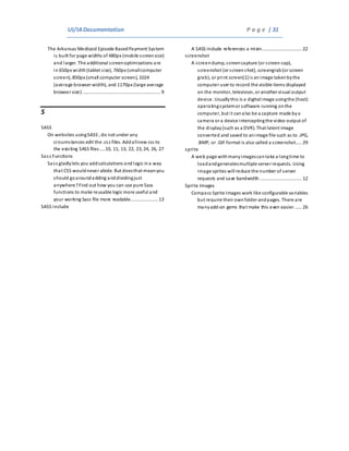 UI/IADocumentation P a g e | 31
The Arkansas Medicaid Episode BasedPayment System
is built for page widths of 480px (mobile screensize)
and larger. The additional screenoptimizations are
in 650px width(tablet size), 760px (smallcomputer
screen), 850px (small computer screen), 1024
(average browser width), and 1170px (large average
browser size)............................................................. 9
S
SASS
On websites usingSASS , do not under any
circumstances edit the .css files. Addallnew css to
the existing SASS files.....10, 11, 13, 22, 23, 24, 26, 27
Sass Functions
Sass gladlylets you addcalculations andlogic ina way
that CSS wouldnever abide. But doesthat meanyou
should goaroundadding anddividingjust
anywhere?Find out how you can use pure Sass
functions to make reusable logic more useful and
your working Sass file more readable..................... 13
SASS include
A SASS include references a mixin............................... 22
screenshot
A screen dump, screencapture (or screen-cap),
screenshot (or screenshot), screengrab(or screen
grab), or print screen[1]is animage takenbythe
computer user to record the visible items displayed
on the monitor, television, or another visual output
device. Usuallythis is a digitalimage usingthe (host)
operatingsystemor software running onthe
computer, but it canalso be a capture made bya
camera or a device interceptingthe video output of
the display(such as a DVR). That latent image
converted and saved to animage file such as to .JPG,
.BMP, or .GIF format is also called a screenshot..... 29
sprite
A web page withmanyimagescantake a longtime to
loadandgeneratesmultiple server requests. Using
image sprites will reduce the number of server
requests and save bandwidth................................. 12
Sprite Images
Compass Sprite Images work like configurable variables
but require their ownfolder andpages. There are
manyadd-on gems that make this even easier...... 26
 