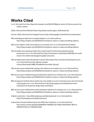 UI/IADocumentation P a g e | 32
Works Cited
(n.d.).Retrievedfromhttp://www.the-haystack.com/2012/07/09/great-works-of-fiction-presents-the-
mobile-context
(2013). RetrievedfromMozillaFirefox:http://www.mozilla.org/en-US/firefox/new/
Chrome.(2013). RetrievedfromGoogle Chrome:https://www.google.com/intl/en/chrome/browser/
39% while #poopin referenceon competewebsite.(n.d.).Retrievedfrom
http://blog.compete.com/2010/03/12/smartphone-owners-a-ready-and-willing-audience
69% accessmobile in retail storesreferenceon compete.com.(n.d.).RetrievedfromCompete:
http://blog.compete.com/2010/03/12/smartphone-owners-a-ready-and-willing-audience
71% of mobile usersexpecting mobile sites to load asfastif not fasterthan desktop sitesby
compuware.com.(n.d.).Retrievedfromhttp://compuware.com/d/release/592528/new-study-
reveals-the-mobile-web-disappoints-global-consumers
74% of mobile visitorswho will abandon a siteif it takeslonger than 5 secondsto load by gomez.com.
(n.d.).Retrievedfromhttp://gomez.com/wp-
content/downloads/19986_WhatMobileUsersWant_Wp.pdf
76% of usersaccess mobile while waiting in line referenceon compete.com.(n.d.).Retrievedfrom
http://blog.compete.com/2010/03/12/smartphone-owners-a-ready-and-willing-audience
80% of usersaccess mobile during generaldowntimereferenceon compete.com.(n.d.).Retrievedfrom
http://blog.compete.com/2010/03/12/smartphone-owners-a-ready-and-willing-audience
86% of responsivewebsitewhosesmallscreen view weighsasmuch as the largescreen view (and should
not) by guypo.com.(n.d.).Retrieved fromhttp://www.guypo.com/mobile/performance-
implications-of-responsive-design-book-contribution
86% of usersaccess mobile deviceswhile watching tv reference on compete.com.(n.d.).Retrievedfrom
http://blog.compete.com/2010/03/12/smartphone-owners-a-ready-and-willing-audience
A lighter social share- http://filamentgroup.com/lab/socialcount/.(n.d.).Retrievedfrom
http://filamentgroup.com/lab/socialcount/
A QuotefromChristian Heilmann fromthe HTML5 Dev Conference.(n.d.).Retrievedfrom
http://hacks.mozilla.org/2012/10/BROKEN-PROMISES-OF-HTML5-AND-WHATS-NEXT-A-
PRESENTATION-AT-HTML5DEVCONF
 