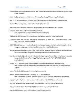 UI/IADocumentation P a g e | 33
Altered Impressions.(n.d.).Retrievedfromhttp://www.alteredimpressions.com/web-design/web-page-
width-dilemma/
Article theDao of ResponsiveWeb.(n.d.). Retrievedfromhttp://alistapart.com/article/dao
Blog.(n.d.).RetrievedfromA ListApart:http://alistapart.com/article/getting-started-with-sass
Bourbon Mixin Library.(n.d.).Retrievedfromhttp://bourbon.io/
Brad Frost.(n.d.).Retrievedfromhttp://bradfrostweb.com/blog/web/this-is-responsive/
CompassSprite.(n.d.).Retrievedfromhttp://compass-
style.org/reference/compass/utilities/sprites/sprite_img/
CSSSprite. (n.d.).Retrievedfromhttp://www.w3schools.com/css/css_image_sprites.asp
CSSSprites: WhatThey Are,Why They’reCool,and How To Use Them.(n.d.).RetrievedfromCSS-Tricks:
http://css-tricks.com/css-sprites/
CSS3 PIE.(n.d.).RetrievedfromCode foraInternetExplorerattachedbehaviorwhich,thatallowsIEto
recognize anddisplayanumberof CSS3 properties.:http://css3pie.com
Design InteractiveRetina Revolution - http://blog.netvlies.nl/design-interactive/retina-revolution.(n.d.).
Retrievedfromhttp://blog.netvlies.nl/design-interactive/retina-revolution
Even Obama Couldn'tUseHis own site -- StephanieRieger on problemswith the white houseresponsive
design.(n.d.).Retrievedfromhttp://stephanierieger.com/A-PLEA-FOR-PROGRESSIVE-
ENHANCEMENT
Frost,B. (n.d.). Beyond Squishy Theprinciplesof adaptivedesign #adaptive.Retrievedfrom
http://www.slideshare.net/bradfrostweb/beyond-squishy-the-principles-of-adaptive-design-
17070713
FutureFriendly.(n.d.).Retrievedfromhttp://futurefriend.ly
Helping improvethe mobileweb -- facebook.(n.d.).Retrievedfrom
http://developers.facebook.com/blog/post/2012/02/27/helping-improve-the-mobile-web
http://bit.ly/mobilefirstrwd –Demo.(n.d.).Retrievedfromhttp://bit.ly/mobilefirstrwd
http://bit.ly/rwdanatomy - walkthrough.(n.d.).Retrievedfromhttp://bit.ly/rwdanatomy
http://bit.ly/rwdtutorial- tutorial.(n.d.).Retrievedfromhttp://bit.ly/rwdtutorial
http://httparchive.org.(n.d.).Retrievedfromhttp://httparchive.org
 