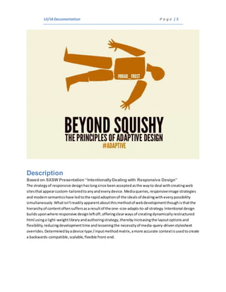 UI/IADocumentation P a g e | 5
Description
Based on SXSW Presentation “IntentionallyDealing with Responsive Design”
The strategyof responsive designhaslongsince beenacceptedasthe wayto deal withcreatingweb
sitesthatappearcustom-tailoredtoanyandeverydevice.Mediaqueries,responsiveimage strategies
and modernsemanticshave ledtothe rapidadoptionof the idealsof dealingwitheverypossibility
simultaneously.Whatisn'treadilyapparentaboutthismethodof webdevelopmentthoughisthatthe
hierarchyof contentoftensuffersasa resultof the one-size-adapts-to-all strategy.Intentional design
buildsuponwhere responsive designleftoff,offeringclearwaysof creatingdynamicallyrestructured
html usinga light-weightlibraryandauthoringstrategy,therebyincreasingthe layoutoptionsand
flexibility,reducingdevelopmenttime andlesseningthe necessityof media-query-drivenstylesheet
overrides.Determinedbyadevice type /inputmethodmatrix,amore accurate contextisusedtocreate
a backwards-compatible,scalable,flexible front-end.
 