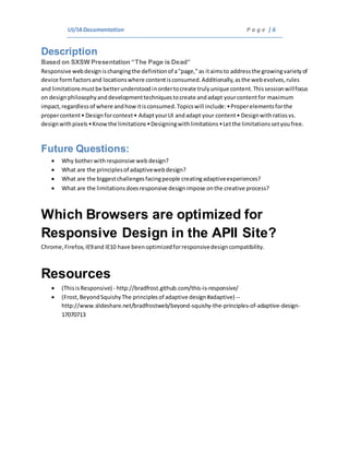 UI/IADocumentation P a g e | 6
Description
Based on SXSW Presentation “The Page is Dead”
Responsive webdesignischangingthe definitionof a"page,"as itaimsto addressthe growingvarietyof
device formfactorsand locationswhere contentisconsumed.Additionally,asthe webevolves,rules
and limitationsmustbe betterunderstoodinordertocreate trulyunique content.Thissessionwillfocus
on designphilosophyanddevelopmenttechniquestocreate andadapt yourcontentfor maximum
impact,regardlessof where andhowitisconsumed.Topicswill include:•Properelementsforthe
propercontent• Designforcontext• AdaptyourUI andadapt your content• Designwithratiosvs.
designwithpixels•Knowthe limitations•Designingwithlimitations•Letthe limitationssetyoufree.
Future Questions:
 Why botherwith responsive web design?
 What are the principlesof adaptivewebdesign?
 What are the biggestchallengesfacingpeople creatingadaptiveexperiences?
 What are the limitationsdoesresponsive designimpose onthe creative process?
Which Browsers are optimized for
Responsive Design in the APII Site?
Chrome,Firefox,IE9and IE10 have beenoptimizedforresponsivedesigncompatibility.
Resources
 (ThisisResponsive) - http://bradfrost.github.com/this-is-responsive/
 (Frost, BeyondSquishyThe principlesof adaptive design#adaptive) --
http://www.slideshare.net/bradfrostweb/beyond-squishy-the-principles-of-adaptive-design-
17070713
 