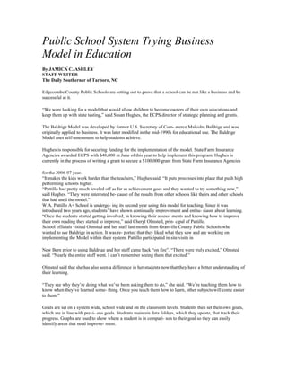 Public School System Trying Business
Model in Education
By JAMICÁ C. ASHLEY
STAFF WRITER
The Daily Southerner of Tarboro, NC
Edgecombe County Public Schools are setting out to prove that a school can be run like a business and be
successful at it.
“We were looking for a model that would allow children to become owners of their own educations and
keep them up with state testing,” said Susan Hughes, the ECPS director of strategic planning and grants.
The Baldrige Model was developed by former U.S. Secretary of Com- merce Malcolm Baldrige and was
originally applied to business. It was later modified in the mid-1990s for educational use. The Baldrige
Model uses self-assessment to help students achieve.
Hughes is responsible for securing funding for the implementation of the model. State Farm Insurance
Agencies awarded ECPS with $48,000 in June of this year to help implement this program. Hughes is
currently in the process of writing a grant to secure a $100,000 grant from State Farm Insurance Agencies
for the 2006-07 year.
“It makes the kids work harder than the teachers,” Hughes said. “It puts processes into place that push high
performing schools higher.
“Pattillo had pretty much leveled off as far as achievement goes and they wanted to try something new,”
said Hughes. “They were interested be- cause of the results from other schools like theirs and other schools
that had used the model.”
W.A. Pattillo A+ School is undergo- ing its second year using this model for teaching. Since it was
introduced two years ago, students’ have shown continually improvement and enthu- siasm about learning.
“Once the students started getting involved, in knowing their assess- ments and knowing how to improve
their own reading they started to improve,” said Cheryl Olmsted, prin- cipal of Pattillo.
School officials visited Olmsted and her staff last month from Granville County Public Schools who
wanted to see Baldrige in action. It was re- ported that they liked what they saw and are working on
implementing the Model within their system. Pattillo participated in site visits in
New Bern prior to using Baldrige and her staff came back “on fire”. “There were truly excited,” Olmsted
said. “Nearly the entire staff went. I can’t remember seeing them that excited.”
Olmsted said that she has also seen a difference in her students now that they have a better understanding of
their learning.
“They see why they’re doing what we’ve been asking them to do,” she said. “We’re teaching them how to
know when they’ve learned some- thing. Once you teach them how to learn, other subjects will come easier
to them.”
Goals are set on a system wide, school wide and on the classroom levels. Students then set their own goals,
which are in line with previ- ous goals. Students maintain data folders, which they update, that track their
progress. Graphs are used to show where a student is in compari- son to their goal so they can easily
identify areas that need improve- ment.
 