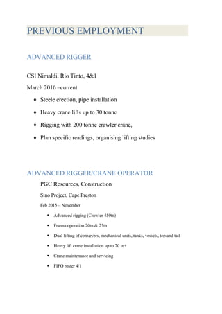 PREVIOUS EMPLOYMENT
ADVANCED RIGGER
CSI Nimaldi, Rio Tinto, 4&1
March 2016 –current
• Steele erection, pipe installation
• Heavy crane lifts up to 30 tonne
• Rigging with 200 tonne crawler crane,
• Plan specific readings, organising lifting studies
ADVANCED RIGGER/CRANE OPERATOR
PGC Resources, Construction
Sino Project, Cape Preston
Feb 2015 – November
 Advanced rigging (Crawler 450tn)
 Franna operation 20tn & 25tn
 Dual lifting of conveyers, mechanical units, tanks, vessels, top and tail
 Heavy lift crane installation up to 70 tn+
 Crane maintenance and servicing
 FIFO roster 4/1
 