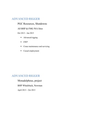 ADVANCED RIGGER
PGC Resources, Shutdowns
All BHP & FMG WA Sites
Oct 2013 – Jan 2015
 Advanced rigging
 EWP
 Crane maintenance and servicing
 Casual employment
ADVANCED RIGGER
Monadelphous, project
BHP Whaleback, Newman
April 2013 – Oct 2013
 