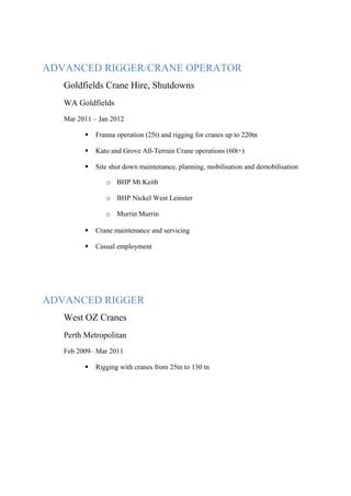 ADVANCED RIGGER/CRANE OPERATOR
Goldfields Crane Hire, Shutdowns
WA Goldfields
Mar 2011 – Jan 2012
 Franna operation (25t) and rigging for cranes up to 220tn
 Kato and Grove All-Terrain Crane operations (60t+)
 Site shut down maintenance, planning, mobilisation and demobilisation
o BHP Mt Keith
o BHP Nickel West Leinster
o Murrin Murrin
 Crane maintenance and servicing
 Casual employment
ADVANCED RIGGER
West OZ Cranes
Perth Metropolitan
Feb 2009– Mar 2011
 Rigging with cranes from 25tn to 130 tn
 