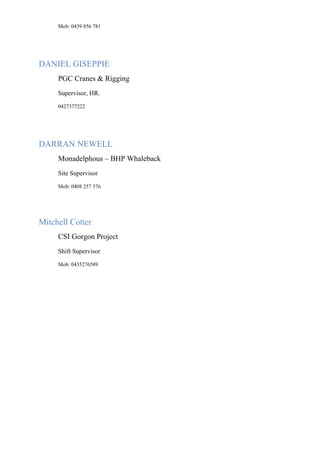 Mob: 0439 856 781
DANIEL GISEPPIE
PGC Cranes & Rigging
Supervisor, HR.
0427377222
DARRAN NEWELL
Monadelphous – BHP Whaleback
Site Supervisor
Mob: 0408 257 576
Mitchell Cotter
CSI Gorgon Project
Shift Supervisor
Mob: 0435276589
 