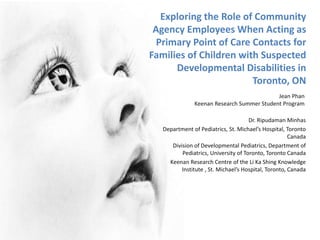Exploring the Role of Community
Agency Employees When Acting as
Primary Point of Care Contacts for
Families of Children with Suspected
Developmental Disabilities in
Toronto, ON
Dr. Ripudaman Minhas
Department of Pediatrics, St. Michael’s Hospital, Toronto
Canada
Division of Developmental Pediatrics, Department of
Pediatrics, University of Toronto, Toronto Canada
Keenan Research Centre of the Li Ka Shing Knowledge
Institute , St. Michael’s Hospital, Toronto, Canada
Jean Phan
Keenan Research Summer Student Program
 