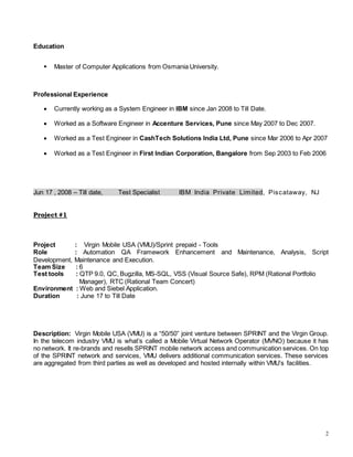 2
Education
 Master of Computer Applications from Osmania University.
Professional Experience
 Currently working as a System Engineer in IBM since Jan 2008 to Till Date.
 Worked as a Software Engineer in Accenture Services, Pune since May 2007 to Dec 2007.
 Worked as a Test Engineer in CashTech Solutions India Ltd, Pune since Mar 2006 to Apr 2007
 Worked as a Test Engineer in First Indian Corporation, Bangalore from Sep 2003 to Feb 2006
Jun 17 , 2008 – Till date, Test Specialist IBM India Private Limited, Piscataway, NJ
Project #1
Project : Virgin Mobile USA (VMU)/Sprint prepaid - Tools
Role : Automation QA Framework Enhancement and Maintenance, Analysis, Script
Development, Maintenance and Execution.
Team Size : 6
Test tools : QTP 9.0, QC, Bugzilla, MS-SQL, VSS (Visual Source Safe), RPM (Rational Portfolio
Manager), RTC (Rational Team Concert)
Environment : Web and Siebel Application.
Duration : June 17 to Till Date
Description: Virgin Mobile USA (VMU) is a “50/50” joint venture between SPRINT and the Virgin Group.
In the telecom industry VMU is what’s called a Mobile Virtual Network Operator (MVNO) because it has
no network. It re-brands and resells SPRINT mobile network access and communication services. On top
of the SPRINT network and services, VMU delivers additional communication services. These services
are aggregated from third parties as well as developed and hosted internally within VMU’s facilities.
 