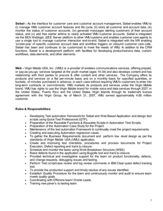 3
Siebel - As the interface for customer care and customer account management, Siebel enables VMU to
(i) manage VMU customer account features and life cycle, (ii) store all customer and account data, (iii)
monitor the status of customer accounts, (iv) generate messages alerting customers of their account
status, and (v) add free starter airtime to newly activated VMU customer accounts. Siebel is integrated
via the BEA Weblogic J2EE Server platform to other VMU systems and enables customer care agents to
use a single tool to manage customer interaction end-to-end. Siebel is integrated with the IVR enabling
‘screen-pop’ of specific customer account data and workflow triggers on inbound customer care calls.
Siebel has been and continues to be customized to meet the needs of VMU. In addition to the CRM
functions, Siebel is a development platform with facilities for developing product/service data, custom
workflows, data elements, and other elements.
Web - Virgin Mobile USA, Inc. (VMU) is a provider of wireless communications services, offering prepaid,
or pay-as-you-go, services targeted at the youth market (ages 14-34) and also develops content and has
relationship with third parties to procure & offer content and other services.. The Company offers its
products and services on a flat per-minute basis and on a monthly basis for specified quantities, or
buckets, of minutes purchased in advance, in each case without requiring VMU's customers to enter into
long-term contracts or commitments. VMU markets its products and services under the Virgin Mobile
brand. VMU has rights to use the Virgin Mobile brand for mobile voice and data services through 2027, in
the United States, Puerto Rico and the United States Virgin Islands through its trademark license
agreement with the Virgin Group. As of March 31, 2007, VMU served approximately 4.88 million
customer.
Roles & Responsibilities:
 Developing Test automation framework for Siebel and Web Based Application and design test
scripts using Quick Test Professional (QTP).
 Preparation of the Reusable Functions & Reusable Scripts in Automation Test Scripts.
 Preparation of the Automation Case Study for the Project
 Maintenance of the test automation Framework to continually meet the project requirements.
 Creating and executing Automation regression cases.
 To gather the Business Requirements document and perform low -level design as per the
standards of Virgin Mobile USA (VMU) application.
 Create and improving test checklists, procedures and process documents for Project
Execution, Defect reporting and track to closure.
 Schedule and monitor the tasks using Work Breakdown Structure (WBS).
 Raise defects found in the application using Bugzilla tool and track to closure.
 Provided technical and investigative support for the team on product functionality, defects,
and change requests, debugging issues and testing.
 Perform Test script/case review and log review comments in IBM Clear quest defect tracking
tool.
 To provide the production support and timely resolve of any issues identified.
 Establish Quality Procedure for the team and continuously monitor and audit to ensure team
meets quality goals.
 Coordinating with Offshore team/ Onsite Leads.
 Training new joiner’s to testing team.
 