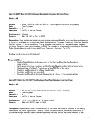 4
May 14 , 2007– Dec 16, 2007, Software Consultant, Accenture Services, Pune .
Project #2
Project : Core Banking and Core Market (Development Bank of Singapore)
Role : Test Engineer
Team Size : 9
Test tools : QTP 9.0, Manual Testing
Environment : Finacle
Duration : May 14, 2007 to Dec 16, 2007
Description: Core Markets aims to implement replacement capabilities for a number of current systems
in Singapore and Hong Kong supporting Retail, Enterprise and Corporate Customers. The Core Banking
Platform targeted for implementation is Finacle financial suite core product with localizations for Hong
Kong and Singapore, and customizations for DBS. The modules to be deployed include Loans, Deposits,
Teller, Wealth Management System (WMS) and Customer Information File (CIF).
Module: Lending (Limits and Collaterals)
Responsibilities:
 Study of specifications and requirement of the client and to understand customer
requirements.
 Writing scenarios, test conditions and test Scripts.Mapping test conditions to scenarios.
 Understanding of all batch Process and writing TCER’s for the same.
 Prepared test Conditions to validate functionality.
 Specified test Scripts are executed
 Executed test Scripts and reported bugs which are found in the execution phase
March 05 , 2006– Apr 10, 2007, Test Engineer, CashTesh Solutions India Ltd, Pune .
Project #3
Project : Generali France Insurance (Generali France, France)
Role : Test Engineer
Team Size : 6
Test tools : QTP 9.0, Manual Testing
Environment : Java, J2ee,Sql-Server,Windows2000
Duration : March 05, 2006 to Apr 10, 2007
Description: Generali France Group world leaders in insurance and financial services, is the leading
international insurance organization. Generali France serve commercial, institutional and individual
customers through the most extensive France property-casualty and life insurance networks of any
 