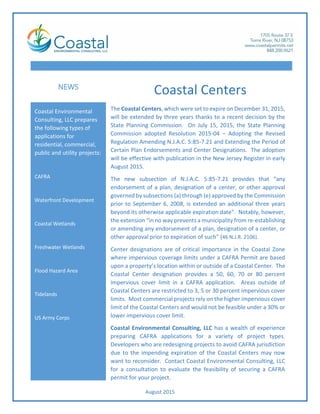 August 2015
Coastal Environmental
Consulting, LLC prepares
the following types of
applications for
residential, commercial,
public and utility projects:
CAFRA
Waterfront Development
Coastal Wetlands
Freshwater Wetlands
Flood Hazard Area
Tidelands
US Army Corps
NEWS
The Coastal Centers, which were set to expire on December 31, 2015,
will be extended by three years thanks to a recent decision by the
State Planning Commission. On July 15, 2015, the State Planning
Commission adopted Resolution 2015-04 – Adopting the Revised
Regulation Amending N.J.A.C. 5:85-7.21 and Extending the Period of
Certain Plan Endorsements and Center Designations. The adoption
will be effective with publication in the New Jersey Register in early
August 2015.
The new subsection of N.J.A.C. 5:85-7.21 provides that “any
endorsement of a plan, designation of a center, or other approval
governed by subsections (a) through (e) approved by the Commission
prior to September 6, 2008, is extended an additional three years
beyond its otherwise applicable expiration date”. Notably, however,
the extension “in no way prevents a municipality from re-establishing
or amending any endorsement of a plan, designation of a center, or
other approval prior to expiration of such” (46 N.J.R. 2106).
Center designations are of critical importance in the Coastal Zone
where impervious coverage limits under a CAFRA Permit are based
upon a property’s location within or outside of a Coastal Center. The
Coastal Center designation provides a 50, 60, 70 or 80 percent
impervious cover limit in a CAFRA application. Areas outside of
Coastal Centers are restricted to 3, 5 or 30 percent impervious cover
limits. Most commercial projects rely on the higher impervious cover
limit of the Coastal Centers and would not be feasible under a 30% or
lower impervious cover limit.
Coastal Environmental Consulting, LLC has a wealth of experience
preparing CAFRA applications for a variety of project types.
Developers who are redesigning projects to avoid CAFRA jurisdiction
due to the impending expiration of the Coastal Centers may now
want to reconsider. Contact Coastal Environmental Consulting, LLC
for a consultation to evaluate the feasibility of securing a CAFRA
permit for your project.
Coastal Centers
 